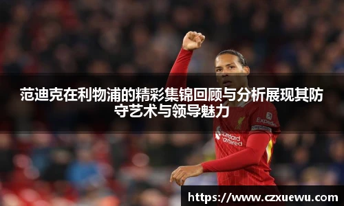 范迪克在利物浦的精彩集锦回顾与分析展现其防守艺术与领导魅力