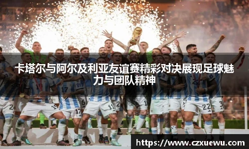 卡塔尔与阿尔及利亚友谊赛精彩对决展现足球魅力与团队精神