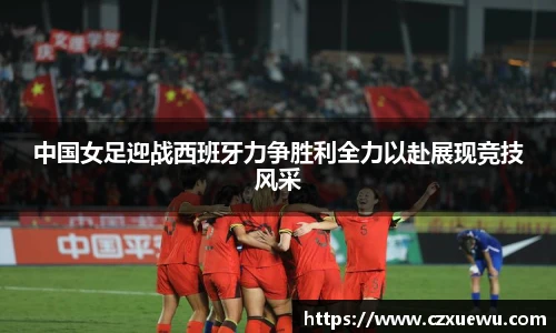 中国女足迎战西班牙力争胜利全力以赴展现竞技风采